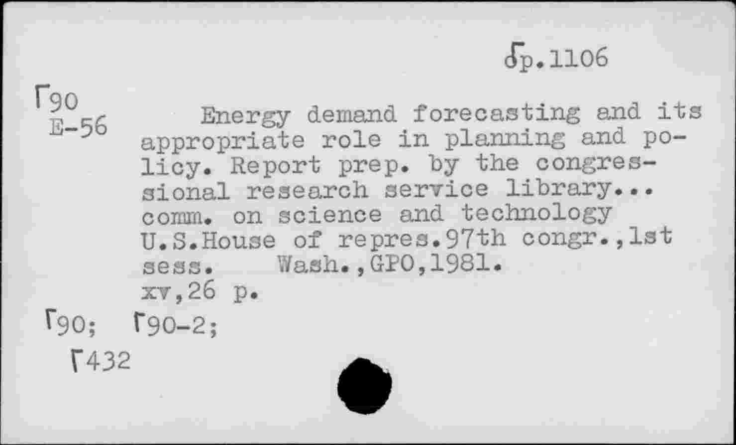 ﻿(Tp.iioe
p [-/- Energy demand forecasting and its appropriate role in planning and policy. Report prep, by the congressional research service library... comm, on science and technology U.S.House of repres.97th congr.,lst sess. Wash.,GIO,1981. xv,26 p.
V90;	T90-2;
f432